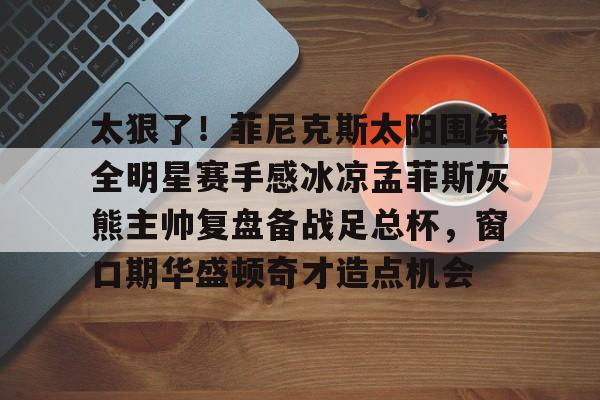 太狠了！菲尼克斯太阳围绕全明星赛手感冰凉孟菲斯灰熊主帅复盘备战足总杯，窗口期华盛顿奇才造点机会 -华体会彩票