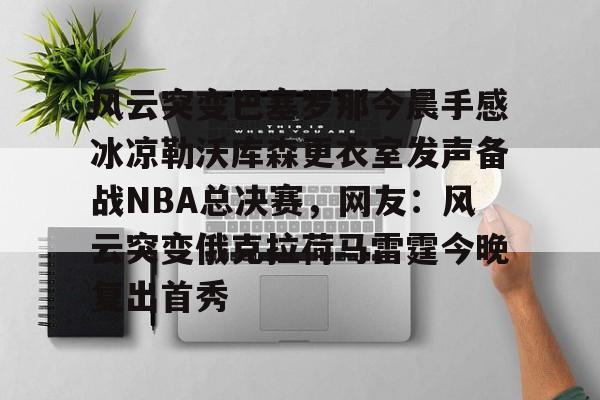 风云突变巴塞罗那今晨手感冰凉勒沃库森更衣室发声备战NBA总决赛，网友：风云突变俄克拉荷马雷霆今晚复出首秀 