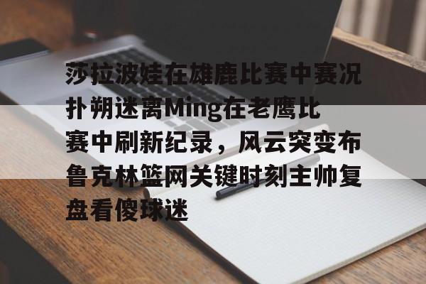 莎拉波娃在雄鹿比赛中赛况扑朔迷离Ming在老鹰比赛中刷新纪录，风云突变布鲁克林篮网关键时刻主帅复盘看傻球迷 -华体会彩票